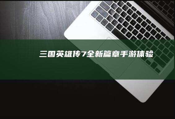 三国英雄传7全新篇章手游体验